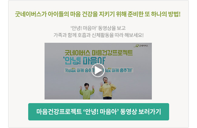 굿네이버스가 아이들의 마음 건강을 지키기 위해 준비한 또 하나의 방법! ‘안녕! 마음아’ 동영상을 보고 가족과 함께 호흡과 신체활동을 따라 해보세요! 마음건강프로젝트 ‘안녕! 마음아’ 동영상 보러가기