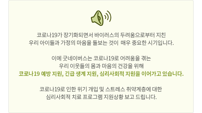 코로나19가 장기화되면서 바이러스의 두려움으로부터 지친 우리 아이들과 가정의 마음을 돌보는 것이  매우 중요한 시기입니다. 이에 굿네이버스는 코로나19로 어려움을 겪는 우리 이웃들의 몸과 마음의 건강을 위해 코로나19 예방 지원, 긴급 생계 지원, 심리사회적 지원을 이어가고 있습니다. 코로나19로 인한 위기 개입 및 스트레스 취약계층에 대한 심리사회적 치료 프로그램 지원상황 보고 드립니다.