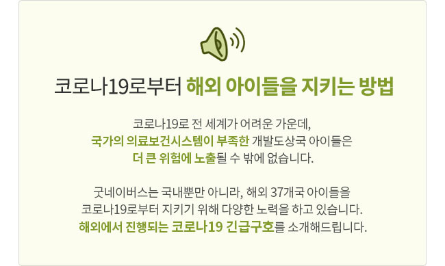 코로나19로부터 해외 아이들을 지키는 방법, 코로나19로 전세계가 어려운 가운데, 국가의 의료보건시스템이 부족한 개발도상국 아이들은 더 큰 위험에 노출될 수 밖에 없습니다. 굿네이버스는 국내뿐만 아니라, 해외 35개국 아이들을 코로나19로부터 지키기 위해 다양한 노력을 하고 있습니다. 해외에서 진행되는 코로나19 긴급구호를 소개해드립니다.