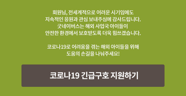 회원님, 전세계적으로 어려운 시기임에도 지속적인 응원과 관심 보내주심에 감사드립니다. 굿네이버스는 해외 사업국 아이들이 안전한 환경에서 보호받도록 더욱 힘쓰겠습니다. 코로나19로 어려움을 겪는 해외 아이들을 위해 도움의 손길을 나눠주세요! 코로나19 긴급구호 지원하기