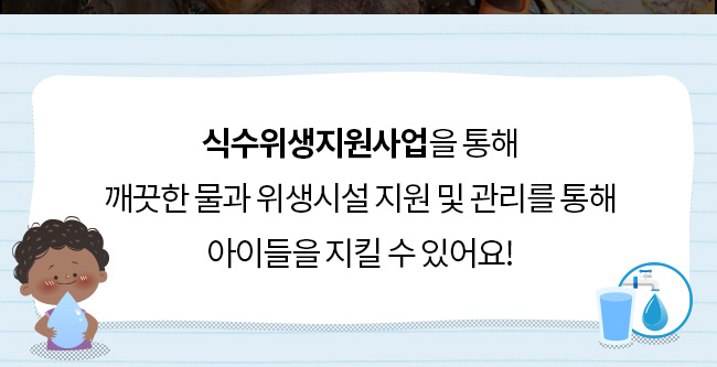 식수위생지원사업을 통해, 깨끗한 물과 위생시설 지원 및 관리를 통해
아이들을 지킬 수 있어요! 

