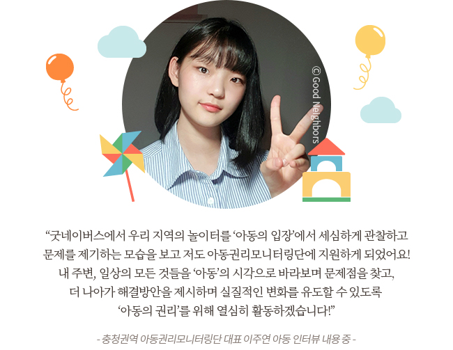 “제가 어렸을 때는 항상 북적이고 웃음소리가 끊이지 않는 놀이터가 요즘에는 낡고 위험한 놀이터로 바뀌어가는게 너무 안타까웠는데 굿네이버스에서 우리 지역의 놀이터를 ‘아동의 입장’에서 세심하게 관찰하고 문제를 제기하는 모습을 보고 저도 아동권리모니터링단에 지원하게 되었어요! 
내 주변, 일상의 모든 것들을 ‘아동’의 시각으로 바라보며 문제점을 찾고, 더 나아가 해결방안을 제시하며 실질적인 변화를 유도할 수 있도록 “아동의 권리‘를 위해 열심히 활동하겠습니다! -	충청권역 아동권리모니터링단 대표 이주연 아동 인터뷰 내용 중 