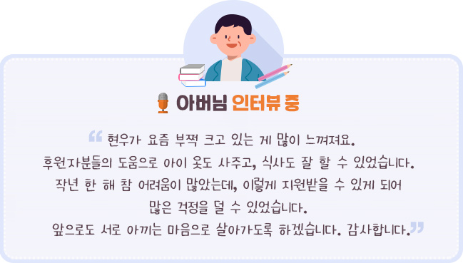 학습중인 현“현우가 요즘 부쩍 크고 있는 게 많이 느껴져요. 후원자분들의 도움으로 아이 옷도 사주고, 식사도 잘 할 수 있었습니다.  작년 한 해 참 어려움이 많았는데, 이렇게 지원받을 수 있게 되어 많은 걱정을 덜 수 있었습니다. 앞으로도 서로 아끼는 마음으로 살아가도록 하겠습니다. 감사합니다. - 아버님 인터뷰 중- 