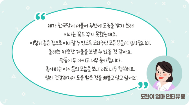 제가 한국말이 서툴어 주변에 도움을 받지 못해 이사는 꿈도 꾸지 못했는데요. 이렇게 좋은 집으로 이사할 수 있도록 도와주신 모든 분들께 감사합니다. 올해는 따뜻한 겨울을 보낼 수 있을 것 같아요. 쌍둥이 두 아이도 너무 좋아합니다. 좋아하는 아이들의 모습을 보니 저도 너무 행복해요. 빨리 건강해져서 도움 받은 것을 베풀고 살고 싶어요! – 도현이 엄마 인터뷰 중