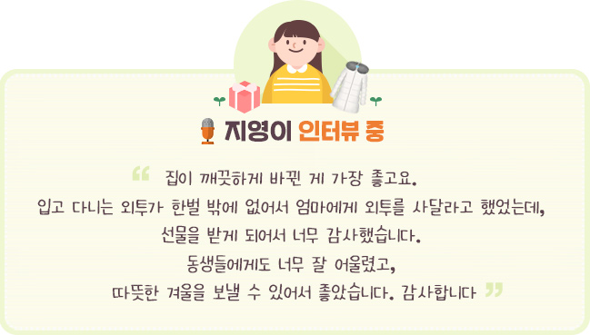 “ 집이 깨끗하게 바뀐 게 가장 좋고요. 입고 다니는 외투가 한벌 밖에 없어서 엄마에게 외투를 사달라고 했었는데, 선물을 받게 되어서 너무 감사했습니다. 동생들에게도 너무 잘 어울렸고, 따뜻한 겨울을 보낼 수 있어서 좋았습니다. 감사합니다. “  - 지영이 인터뷰 중- 