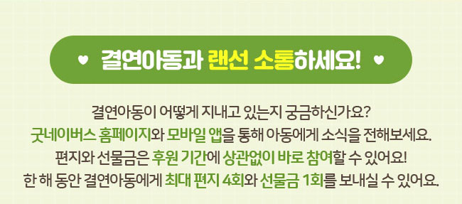 결연아동과 랜선 소통하세요!, 결연아동이 어떻게 지내고 있는지 궁금하신가요?
굿네이버스 홈페이지와 모바일 앱을 통해 아동에게 소식을 전해보세요., 편지와 선물금은 후원 기간에 상관없이 바로 참여할 수 있어요!, 한 해 동안 결연아동에게 최대 편지 4회와 선물금 1회를 보내실 수 있어요.