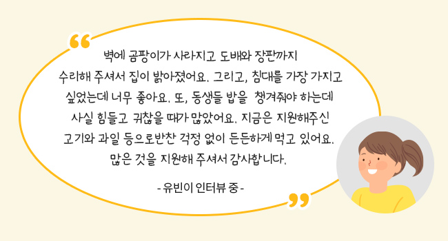 벽에 곰팡이가 사라지고 도배와 장판까지 수리해 주셔서 집이 밝아졌어요. 그리고, 침대를 가장 가지고 싶었는데 너무 좋아요.
또, 동생들 밥을 챙겨줘야 하는데 사실 힘들고 귀찮을 때가 많았어요.
지금은 지원해주신 고기와 과일 등으로 반찬 걱정 없이 든든하게 먹고 있어요.
많은 것을 지원해 주셔서 감사합니다.-유빈이 인터뷰 중-