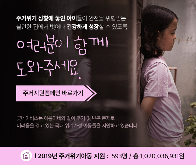 주거위기 상황에 놓인 아이들의 안전을 위험받는 불안한 집에서 벗어나 건강하게 성장 할수 있도록 여러분이 함께 도와주세요. 주거지원캠페인 바로가기 굿네이버스는 아름이네와 같이 주거 및 빈곤 문제로 어려움을 겪고 있는 아동들을 지원하고 있습니다.