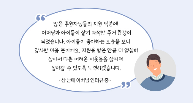 많은 후원자님들의 지원 덕분에 어머님과 아이들이 살기 쾌적한 주거 환경이 되었습니다 아이들이 좋아하는 모습을 보니 감사한 마음 뿐이에요 지원을 받은 만큼 더 열심히 살아서 다른 어려운 이웃들을 살피며 살아갈 수 있도록 노력하겠습니다.