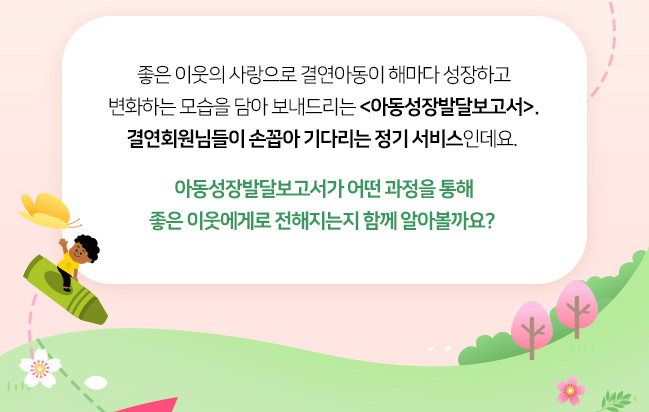 좋은 이웃의 사랑으로 결연아동이 해마다 성장하고, 변화하는 모습을 담아 보내드리는 아동성장발달보고서, 결연회원님들이 손꼽아 기다리는 정기 서비스 인데요, 아동성장발달보고서가 어떤 과정을 통해 좋은 이웃에게로 전해지는 함께 알아볼까요? 
