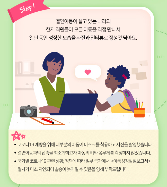 결연아동이 살고 있는 나라의, 현지 직원들이 모든 아동을 직접 만나서 일년 동안 성장한 모습을 사진과 인터뷰로 정성껏 담아요., 코로나19 예방을 위해 대부분의 아동이 마스크를 착용하고 사진을 촬영했습니다, 결연아도과의 접촉을 최소화하고자 아동의 키와 몸무게를 측정하지 않았습니다, 국가별 코로나19 관련 상황, 정책에 따라 일부 국가에서 아동성장발달보고서 절차가 다소 지연되어 발송이 늦어질 수 있음을 양해 부탁드립니다.