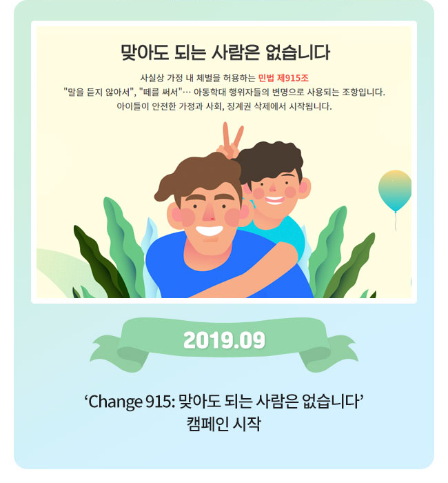 change 915, 맞아도 되는 사람은 없습니다, 사실상 가정 내 체벌을 허용하는 민법 제 915조, 말을 듣지 않아서, 떄를 써서, 아동학대 행위자들의 변명으로 사용되는 조항입니다, 아이들이 안전한 가정과 사회, 징계권 삭제에서 시작됩니다. 2019.09, change 915: 맞아도 되는 사람은 없습니다, 캠페이 시작