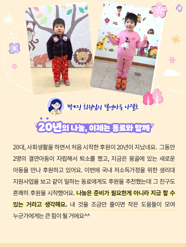20년의 나눔, 이제는 동료와 함께, 20대, 사회생활을 하면서 처음 시작한 후원이 20년이 지났네요. , 그동안 2명의 결연아동이 자립해서 퇴소를 했고, 지금은 몽골에 있는 새로운 아동을 만나 후원하고 있어요. , 이번에 국내 저소득가정을 위한 생리대지원사업을 보고 같이 일하는 동료에게도 후원을 추천했고, 그 친구도 흔쾌히 후원을 시작했어요.,  나눔은 준비가 필요한게 아니라 지금 할 수 있는 거라고 생각해요.,  내 것을 조금만 줄이면 작은 도움들이 모여 누군가에게는 큰 힘이 될 거에요^^,박*진 회원님의 결연아동 나절흐
