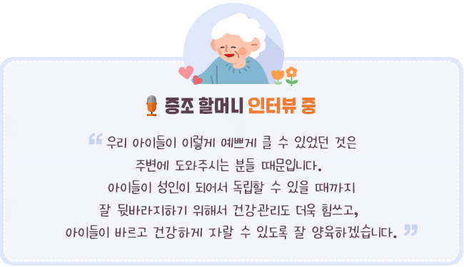 - 증조 할머니 인터뷰 중-“우리 아이들이 이렇게 예쁘게 클 수 있었던 것은 주변에 도와주시는 분들 때문입니다. 아이들이 성인이 되어서 독립할 수 있을 때까지 잘 뒷바라지하기 위해서 건강관리도 더욱 힘쓰고, 아이들이 바르고 건강하게 자랄 수 있도록 잘 양육하겠습니다.”