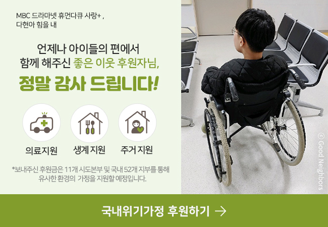 MBC 드라마넷 휴먼다큐 사랑+다현아 힘을 내언제나 아이들의 편에서 함께 해주신 좋은 이웃 후원자님,정말 감사 드립니다 !의료 지원생계 지원주거 지원*보내주신 후원금 은 11개 시도본부 및 국내 52개 지부를 통해 유사한 환경의 가정을 지원할 예정입니다.국내위기가정 후원하기