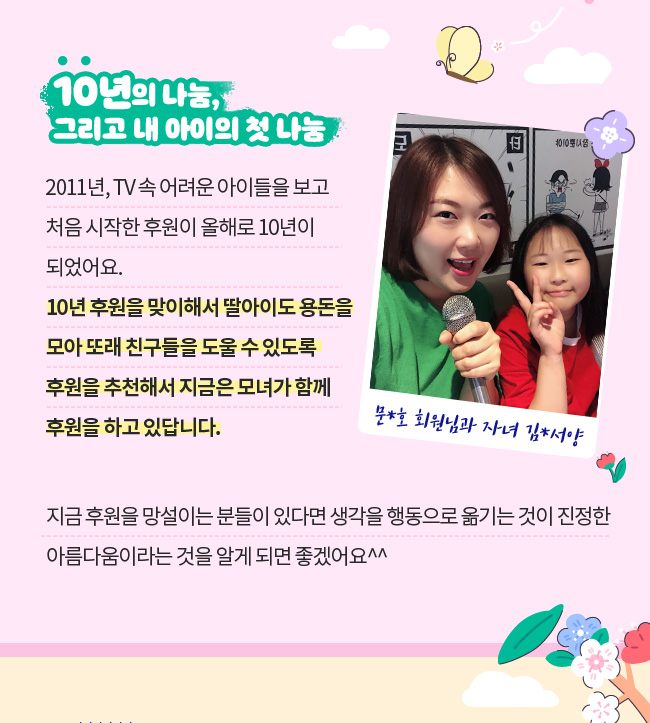 10년의 나눔, 그리고 내 아이의 첫 나눔, 2011년, TV 속 어려운 아이들을 보고 처음 시작한 후원이,  올해로 10년이 되었어요. , 10년 후원을 맞이해서 딸아이도 용돈을 모아 또래 친구들을 도울 수 있도록,  자녀에게 후원을 추천해서 지금은 모녀가 함께 후원을 하고 있답니다. , 지금 후원을 망설이는 분들이 있다면 생각을 행동으로 옮기는 것이,  진정한 아름다움이라는 것을 알게 되면 좋겠어요^^