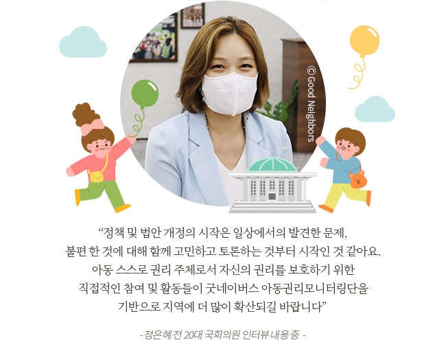 
정책 및 법안 개정의 시작은 일상에서의 발견한 문제, 불편 한 것에 대해 함께 고민하고 토론하는 것부터 시작인 것 같아요. 아동 스스로 권리 주체로서 자신의 권리를 보호하기 위한 직접적인 참여 및 활동들이 굿네이버스 아동권리모니터링단을 기반으로 지역에 더 많이 확산되길 바랍니다 -	정은혜 전 20대 국회의원 인터뷰 내용 중  