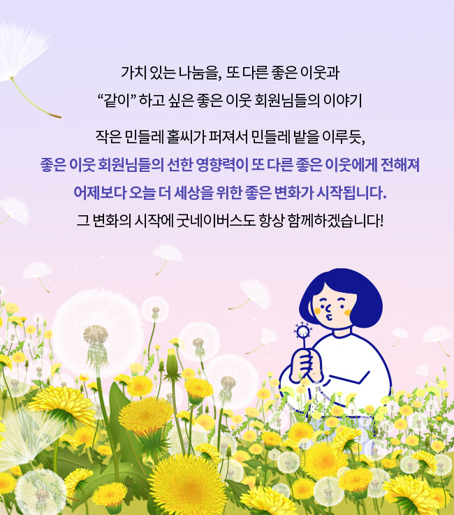 오랜 기간의 나눔을 이제는 또 다른, 좋은 이웃과 함께하고 싶은 가치 있는 사람들의 이야기.작은 민들레 홀씨가 퍼져서 민들레 밭을 이루듯, 좋은 이웃 회원님들의 선한 영향력이 또 다른 좋은 이웃에게 전해져, 어제보다 오늘 더 세상을 위한 좋은 변화가 시작됩니다.
그 변화의 시작에 굿네이버스도 항상 함께하겠습니다!
