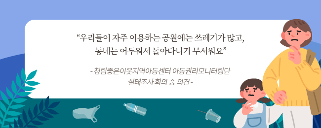 우리들이 자주 이용하는 공원에는 쓰레기가 많고, 동네는 어두워서 아이들이 돌아다니기 무서워요 -	청림좋은이웃지역아동센터 아동권리모니터링단 실태조사 회의 중 의견 –