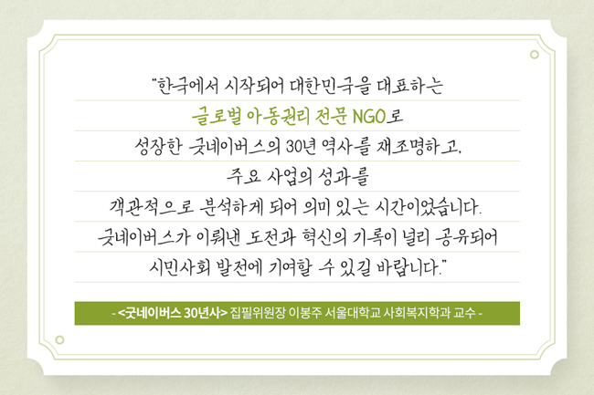 사진 23. “한국에서 시작되어 대한민국을 대표하는 글로벌 아동권리 전문 NGO로 성장한 굿네이버스의 30년 역사를 재조명하고, 주요 사업의 성과를 객관적으로 분석하게 되어 의미 있는 시간이었습니다. 굿네이버스가 이뤄낸 도전과 혁신의 기록이 널리 공유되어 시민사회 발전에 기여할 수 있길 바랍니다. - <굿네이버스 30년사> 집필위원장 이봉주 서울대학교 사회복지학과 교수 - 