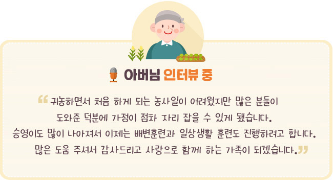 “ 귀농하면서 처음 하게 되는 농사일이 어려웠지만 많은 분들이 도와준 덕분에 가정이 점차 자리 잡을 수 있게 됐습니다. 승영이도 많아 나아져서 이제는 배변훈련과 일상생활 훈련도 진행하려고 합니다. 많은 도움 주셔서 감사드리고 사랑으로 함께 하는 가족이 되겠습니다.- 아버님 인터뷰 중- 