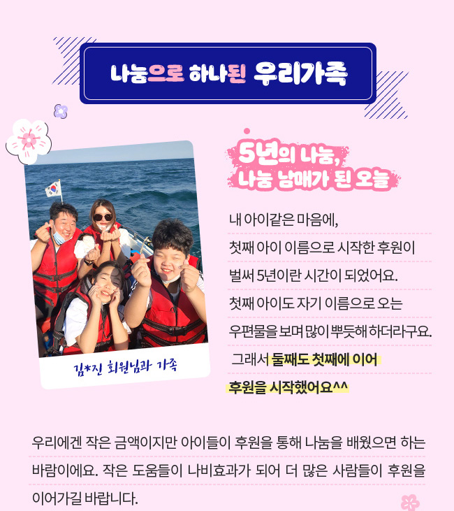 나눔으로 하나된 우리가족, 5년 의 나눔, 나눔 남매가 된 오늘, 
내 아이같은 마음에, 첫째 아이 이름으로 시작한 후원이 벌써 5년이란 시간이 되었어요.,  첫째 아이도 자기 이름으로 오는 우편물을 보며 많이 뿌듯해 하더라구요. , 그래서 둘째도 첫째에 이어 후원을 시작했어요^^ , 우리에겐 작은 금액이지만 아이들이 후원을 통해 나눔을 배웠으면 하는 바람이에요.,  작은 도움들이 나비효과가 되어 더 많은 사람들이 후원을 이어가길 바랍니다. 김*진 회원님과 가족
