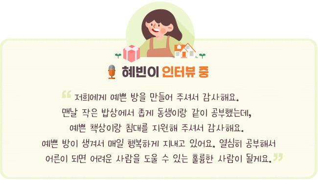 - 혜빈이 인터뷰 중-“저희에게 예쁜 방을 만들어 주셔서 감사해요. 맨날 작은 밥상에서 좁게 동생이랑 같이 공부했는데, 예쁜 책상 이랑 침대를 지원해 주셔서 감사해요. 예쁜 방이 생겨서 매일 행복하게 지내고 있어요. 열심히 공부해서 어른이 되면 어려운 사람을 도울 수 있는 훌륭한 사람이 될게요.”