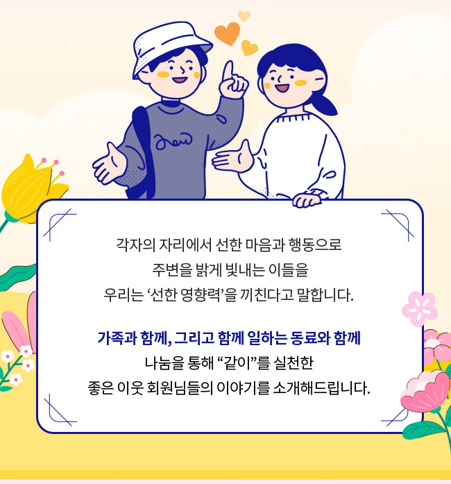 각자의 자리에서 선한 마음과 행동으로 주변을 밝게 빛내는 이들을
우리는 선한 영향력을 끼친다고 말합니다., 가족과 함께, 그리고 함께 일하는 동료와 함께, 나눔을 통해 같이를 실천한, 좋은 이웃 회원님들의 이야기를 소개해드립니다.
