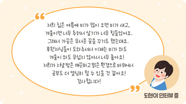 저희 집은 여름에 비가 많이 오면 비가 새고, 겨울이면 너무 추워서 살기가 너무 힘들었어요. 그래서 가끔은 무서운 꿈을 꾸기도 했는데요. 후원자님들이 도와주셔서 이제는 비가 와도 겨울이 와도 무섭지 않아서 너무 좋아요! 저희가 지낼 방은 깨끗하고 밝은 환경으로 바뀌어서 공부도 더 열심히 할 수 있을 것 같아요! 감사합니다! –도현이 인터뷰 중-