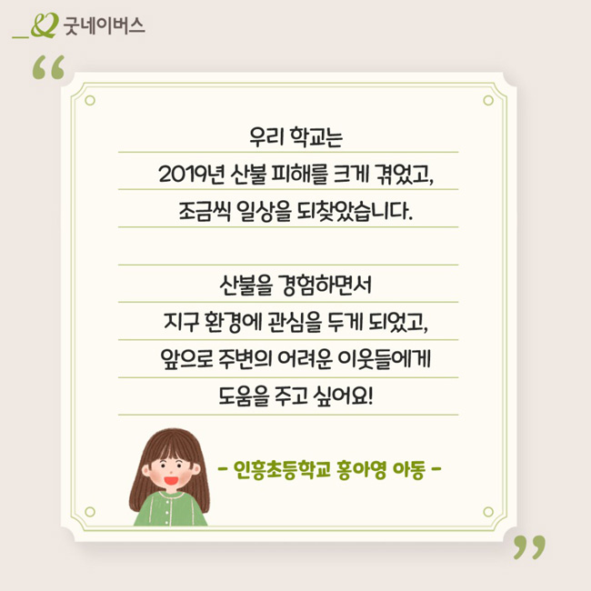 인흥초등학교 홍아영 아동의 인터뷰:우리 학교는 2019년 산불 피해를 크게 겪었고, 조금씩 일상을 되찾았습니다. 산불을 경험하면서 지구 환경에 관심을 두게 되었고, 앞으로 주변의 어려운 이웃들에게 도움을 주고 싶어요!