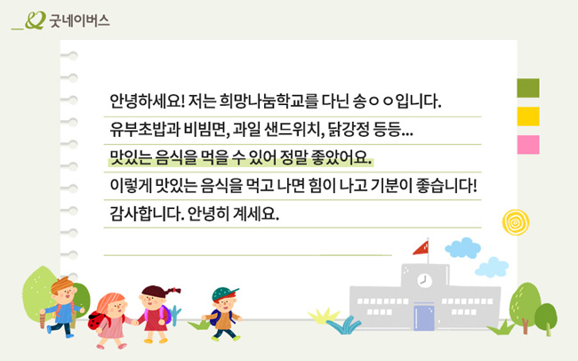 아동 감사 서신 – 안녕하세요! 저는 희망나눔학교를 다닌 송00입니다. 유부초밥과 비빔면, 과일 샌드위치, 닭강정 등등… 맛있는 음식을 먹을 수 있어 정말 좋았어요. 이렇게 맛있는 음식을 먹고 나면 힘이 나고 기분이 좋습니다! 감사합니다. 안녕히 계세요