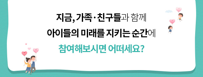 지금, 가족·친구들과 함께, 아이들의 미래를 지키는 순간에 
참여해보시면 어떠세요? 
