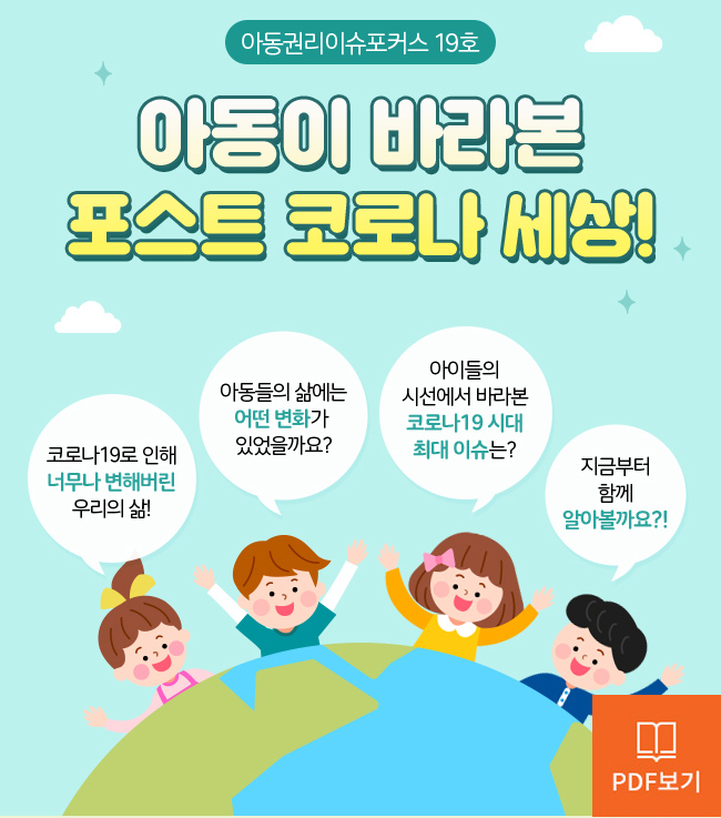 아동권리 이슈포커스 Children’s Rights Issue Focus 19호, 아동이 바라본 포스트 코로나 시대, 코로나로 인해 너무나 변해버린 우리의 삶, 아동의 삶에는 어떤 변화가 있었을까요?, 아이들의 시선에서 바라본 코로나19 시대 최대 이슈는?, 지금부터 함께 알아볼까요?  PDF보기