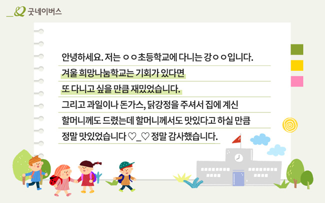 아동의 감사 서신 – 안녕하세요, 저는 00초등학교에 다니는 강00입니다. 겨울 희망나눔학교는 기회가 있다면 또 다니고 싶을 만큼 재밌었습니다.
그리고 과일이나 돈가스, 닭강정을 주셔서 집에 계신 할머니께도 드렸는데 할머니께서도 맛있다고 하실 만큼 정말 맛있었습니다. 정말 감사했습니다.